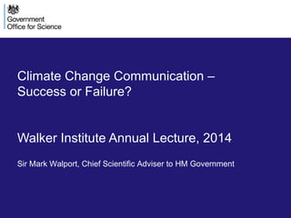 Climate Change Communication –
Success or Failure?
Walker Institute Annual Lecture, 2014
Sir Mark Walport, Chief Scientific Adviser to HM Government
 