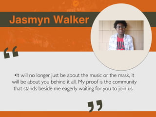 Jasmyn Walker
“
•It will no longer just be about the music or the mask, it
will be about you behind it all. My proof is the community
that stands beside me eagerly waiting for you to join us.
 