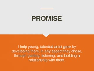 I help young, talented artist grow by
developing them, in any aspect they chose,
through guiding, listening, and building a
relationship with them.
PROMISE
 