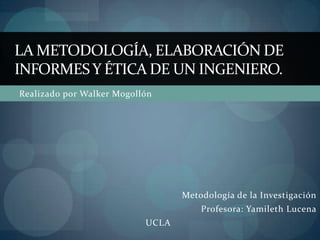 LA METODOLOGÍA, ELABORACIÓN DE
INFORMES Y ÉTICA DE UN INGENIERO.
Realizado por Walker Mogollón




                                  Metodología de la Investigación
                                      Profesora: Yamileth Lucena
                           UCLA
 