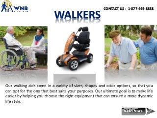 Our walking aids come in a variety of sizes, shapes and color options, so that you
can opt for the one that best suits your purposes. Our ultimate goal is to make life
easier by helping you choose the right equipment that can ensure a more dynamic
life style.
CONTACT US : 1-877-449-8858
 