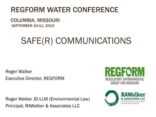 REGFORM WATER CONFERENCE
COLUMBIA, MISSOURI
SEPTEMBER 10-11, 2015
SAFE(R) COMMUNICATIONS
Roger Walker
Executive Director, REGFORM
Roger Walker JD LLM (Environmental Law)
Principal, RAWalker & Associates LLC
 