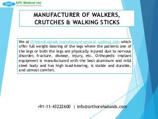 MANUFACTURER OF WALKERS,
CRUTCHES & WALKING STICKS
We at Orthorehabiads manufacture several walking aids which
offer full weight-bearing of the legs where the patients one of
the legs or both the legs are physically injured due to nervous
disorder, fracture, disease, injury, etc. Orthopedic implant
equipment is manufactured with the best aluminum and mild
steel body and has high load-bearing, is stable and durable,
and utmost comfort.
+91-11-43222600 | info@orthorehabaids.com
 