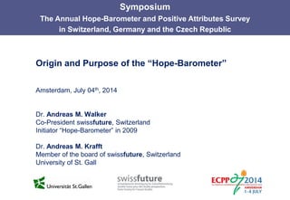 Origin and Purpose of the “Hope-Barometer”
Amsterdam, July 04th, 2014
Dr. Andreas M. Walker
Co-President swissfuture, Switzerland
Initiator “Hope-Barometer” in 2009
Dr. Andreas M. Krafft
Member of the board of swissfuture, Switzerland
University of St. Gall
Symposium
The Annual Hope-Barometer and Positive Attributes Survey
in Switzerland, Germany and the Czech Republic
 
