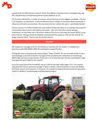   	
   	
  
coupled	
  with	
  the	
  effectiveness	
  research	
  shows	
  that	
  adding	
  a	
  newsbrand	
  into	
  a	
  campaign	
  improves	
  
ROI,	
  indicated	
  that	
  a	
  newsbrand	
  would	
  be	
  a	
  great	
  platform	
  to	
  use.	
  	
  
The	
  Sun	
  was	
  selected	
  for	
  a	
  number	
  of	
  reasons,	
  not	
  just	
  because	
  it	
  is	
  the	
  biggest	
  newspaper.	
  The	
  Sun	
  
is	
  an	
  instigator,	
  an	
  entertainer,	
  a	
  cultural	
  reference	
  point,	
  a	
  finger	
  on	
  the	
  pulse.	
  Most	
  importantly	
  it	
  
influences	
  and	
  starts	
  conversations.	
  We	
  also	
  knew	
  that	
  Sun	
  readers	
  like	
  sport	
  –	
  specifically	
  football.	
  	
  
The	
  Sun	
  reaches	
  3.4	
  million	
  football	
  fans	
  each	
  week	
  and	
  they	
  talk	
  about	
  it;	
  on	
  average,	
  they	
  have	
  8.2	
  
conversations	
  about	
  sports	
  and	
  hobbies	
  each	
  week	
  -­‐	
  21%	
  more	
  than	
  the	
  national	
  average.	
  
Importantly,	
  we	
  also	
  knew	
  that	
  1.58	
  million	
  readers	
  of	
  the	
  Sun	
  on	
  Saturday	
  also	
  watch	
  MOTD,	
  so	
  we	
  
knew	
  that	
  our	
  message	
  would	
  immediately	
  resonate	
  with	
  this	
  audience.	
  (TGI	
  Jan-­‐Dec	
  2016	
  &	
  The	
  
Bridge	
  research	
  2016).	
  	
  The	
  Sun	
  was	
  the	
  perfect	
  partner.	
  	
  
	
  
	
  
We	
  needed	
  our	
  message	
  to	
  be	
  fun	
  and	
  cheeky	
  to	
  resonate	
  with	
  the	
  readers.	
  A	
  collaborative	
  
brainstorm	
  with	
  AMV	
  BBDO,	
  OMD	
  UK	
  and	
  PepsiCo	
  created	
  the	
  idea.	
  
	
  
The	
  big	
  idea	
  was	
  to	
  bring	
  back	
  the	
  famous	
  Page	
  3	
  “News	
  in	
  Briefs”	
  for	
  one	
  very	
  special	
  day.	
  It	
  was	
  a	
  
real	
  challenge	
  as	
  we	
  had	
  to	
  land	
  the	
  message	
  whilst	
  considering	
  the	
  restrictions	
  on	
  mentioning	
  
MOTD,	
  BBC	
  and	
  Gary	
  Lineker	
  directly.	
  There	
  was	
  a	
  lot	
  of	
  cheering	
  when	
  The	
  Sun	
  and	
  PepsiCo’s	
  legal	
  
team	
  gave	
  the	
  green	
  light	
  for	
  this	
  creative.	
  
	
  
So	
  on	
  the	
  actual	
  day	
  of	
  the	
  first	
  MOTD,	
  we	
  ran	
  a	
  DPS	
  on	
  the	
  high	
  traffic	
  pages	
  2	
  &	
  3.	
  The	
  creative	
  
replicated	
  the	
  famous	
  and	
  historical	
  page	
  3	
  ‘News	
  in	
  Briefs’,	
  and	
  we	
  featured	
  our	
  very	
  own	
  Bobby,	
  
the	
  Potato	
  Farmer	
  from	
  Leicester,	
  in	
  his	
  pants.	
  He	
  showed	
  his	
  support	
  for	
  Gary	
  while	
  the	
  copy	
  drove	
  
readers	
  to	
  Walkers’	
  Facebook	
  page	
  and	
  #wesupportyougary.	
  
	
  
	
  
The	
  Plan  
 