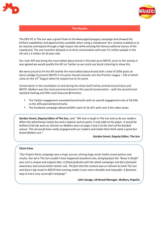   	
   	
  
	
  
	
  
	
  
The	
  DPS	
  IFC	
  in	
  The	
  Sun	
  was	
  a	
  great	
  finale	
  to	
  the	
  #wesupportyougary	
  campaign	
  and	
  showed	
  the	
  
brilliant	
  capabilities	
  and	
  opportunities	
  available	
  when	
  using	
  a	
  newsbrand.	
  Our	
  creative	
  enabled	
  us	
  to	
  
be	
  reactive	
  and	
  topical	
  through	
  a	
  high	
  impact	
  site	
  while	
  echoing	
  the	
  famous	
  editorial	
  stance	
  of	
  the	
  
newsbrand.	
  The	
  one	
  insertion	
  allowed	
  us	
  to	
  drive	
  conversation	
  with	
  over	
  4.5	
  million	
  people	
  in	
  the	
  
UK	
  and	
  1.3	
  million	
  16-­‐34	
  year	
  olds.	
  
	
  
Our	
  main	
  KPI	
  was	
  being	
  the	
  most	
  talked	
  about	
  brand	
  in	
  the	
  lead	
  up	
  to	
  MOTD,	
  prior	
  to	
  the	
  activity	
  it	
  
was	
  agreed	
  we	
  would	
  qualify	
  this	
  KPI	
  on	
  Twitter	
  as	
  we	
  could	
  use	
  Social	
  Listening	
  to	
  show	
  this.	
  	
  
	
  
We	
  were	
  proud	
  to	
  hit	
  this	
  KPI	
  and	
  be	
  the	
  most	
  talked	
  about	
  brand	
  with	
  a	
  total	
  of	
  205K	
  posts	
  on	
  
Gary’s	
  pledge	
  to	
  present	
  MOTD	
  in	
  his	
  pants	
  should	
  Leicester	
  win	
  the	
  Premier	
  League	
  –	
  33k	
  of	
  which	
  
came	
  on	
  the	
  13th
	
  August	
  when	
  he	
  stayed	
  true	
  to	
  his	
  word.	
  
	
  
Conversation	
  in	
  the	
  countdown	
  to	
  and	
  during	
  the	
  show	
  itself	
  mainly	
  centred	
  around	
  Gary	
  and	
  
MOTD.	
  Walkers	
  was	
  the	
  most	
  prominent	
  brand	
  in	
  this	
  overall	
  conversation	
  –	
  with	
  the	
  second	
  most	
  
tweeted	
  hashtag	
  and	
  fifth	
  most	
  featured	
  @mention.	
  
	
  
• The	
  Twitter	
  engagement	
  exceeded	
  benchmarks	
  with	
  an	
  overall	
  engagement	
  rate	
  of	
  18.54%	
  
vs	
  the	
  10%	
  planned	
  benchmarks.	
  	
  
• The	
  Facebook	
  campaign	
  delivered	
  84%	
  reach	
  of	
  16-­‐34’s	
  with	
  over	
  6.4m	
  video	
  views.	
  
	
  
	
  
Gordon	
  Smart,	
  Deputy	
  Editor	
  of	
  The	
  Sun,	
  said:	
  “We	
  love	
  a	
  laugh	
  in	
  The	
  Sun	
  and	
  so	
  do	
  our	
  readers.	
  
When	
  the	
  advertising	
  creates	
  fun	
  and	
  is	
  topical,	
  and	
  on	
  point,	
  it	
  only	
  adds	
  to	
  the	
  paper.	
  It	
  would	
  be	
  
brilliant	
  if	
  all	
  ads	
  were	
  as	
  relevant	
  as	
  Walkers	
  were	
  on	
  page	
  2	
  and	
  3	
  at	
  the	
  start	
  of	
  the	
  football	
  
season.	
  This	
  ad	
  would	
  have	
  really	
  engaged	
  with	
  our	
  readers	
  and	
  made	
  them	
  think	
  what	
  a	
  great	
  fun	
  
brand	
  Walkers	
  are.”	
  
Gordon	
  Smart,	
  Deputy	
  Editor,	
  The	
  Sun	
  
	
  
Client	
  View	
  
“Our	
  Project	
  Pants	
  campaign	
  was	
  a	
  huge	
  success,	
  driving	
  huge	
  social	
  media	
  conversations	
  and	
  
results.	
  Our	
  ad	
  in	
  The	
  Sun	
  couldn’t	
  have	
  happened	
  anywhere	
  else,	
  bringing	
  back	
  the	
  “News	
  in	
  Briefs”	
  
was	
  such	
  a	
  unique	
  and	
  original	
  idea.	
  It	
  fitted	
  perfectly	
  with	
  the	
  whole	
  campaign	
  and	
  did	
  a	
  fantastic	
  
awareness	
  and	
  conversation	
  starter	
  role.	
  The	
  fact	
  that	
  the	
  content	
  was	
  so	
  relevant	
  to	
  both	
  The	
  Sun	
  
and	
  Gary’s	
  big	
  reveal	
  in	
  MOTD	
  that	
  evening	
  made	
  it	
  even	
  more	
  sharable	
  and	
  impactful.	
  A	
  fantastic	
  
way	
  to	
  end	
  a	
  very	
  successful	
  campaign”	
  
John	
  Savage,	
  UK	
  Brand	
  Manager,	
  Walkers,	
  PepsiCo	
  
	
  
The	
  Results  
 