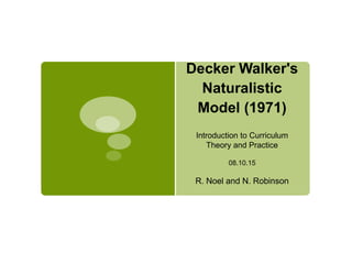 Decker Walker's
Naturalistic
Model (1971)
Introduction to Curriculum
Theory and Practice
08.10.15
R. Noel and N. Robinson
 