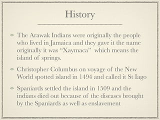 History
The Arawak Indians were originally the people
who lived in Jamaica and they gave it the name
originally it was “Xaymaca” which means the
island of springs.
Christopher Columbus on voyage of the New
World spotted island in 1494 and called it St Iago
Spaniards settled the island in 1509 and the
indians died out because of the diseases brought
by the Spaniards as well as enslavement
 