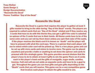 Reconcile the Dead
Tracy Walker
Game Design 1
Design Documentation
Reconcile the Dead
Theme: Tradition Day of the Dead
Reconcile the Dead is a game that requires the player to gather at least 4
gifts needed to bring to the altar during Day of the Dead events. The players are
required to collect cards that are Day of the Dead related and if they receive any
3 cards that have to do with this theme they can get a gift if the color is selected
on spinner of the 3 cards that are in their hands. All theme cards have to be of the
same color and you can not lay them down unless you spin that color of the cards.
If the player receives the black card it is known as death and the player will
have to proceed with what the card says. There is a spinner that each player will
use to select which color card will be picked up. This is a two player game and can
be set up with more cards and colors to involve more. The game can be placed
anywhere just provide a table or anything to set down the spinner and cards to
proceed with this strategic game. This game provides several choices that the
player s have to do to obtain at least 4 gifts to win the game There are 6 cards
each in the player s hand and the gifts of marigolds, sugar skulls, candles,
incense, fruit and salt are set aside as separate cards and have to be a goal to
get. Throughout the game you can lose gifts and gain gifts depending on the
Death cards that you will receive. This game can be a very competitive game
that involves each player to obtain the gifts needed to win.
Gameplay
Mock-up
 