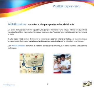 Walk&Experience



     Walk&Experience son rutas a pie que aportan valor al visitante

     Las calles de nuestras ciudades y pueblos, los parques naturales o una antigua fábrica son auténticos
     museos al aire libre. Hay muchas formas de recorrer estos “museos” pero no todas aportan lo mismo a
     la visita.

     Es vital trazar rutas, formas de recorrer el entorno que aporten valor a la visita y a la experiencia que
     se ha recreado. Se trata de transformar la visita en una experiencia que se recordará en el tiempo.

     Con Walk&Experience invitamos al visitante a descubrir el entorno, a su aire y viviendo una aventura
     inolvidable.




Walk&Experience                                          3
 