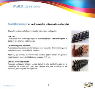 Walk&Experience



     Walk&Experience es un innovador sistema de audioguías

     Citywalks ha desarrollado un innovador sistema de audioguías:

     Low Cost
     La irrupción de la tecnología mp3 nos permite reducir a una quinta parte el
     coste de los sistemas tradicionales.

     De tamaño y peso reducidos
     Nuestras audioguías se caracterizan por unas reducidas dimensiones y peso
     que aportan gran comodidad al visitante.

     Además, las oficinas de información turística podrán tener 20 aparatos
     cargándose en una reducida base de carga de 27x9 cm.

     Con alta calidad de sonido
     Nuestras audioguías ofrecen sonido digital de alta calidad basado en la
     tecnología de audio mp3, que hace posible una rica combinación de
     narración, música y efectos especiales.




Walk&Experience                                        4
 