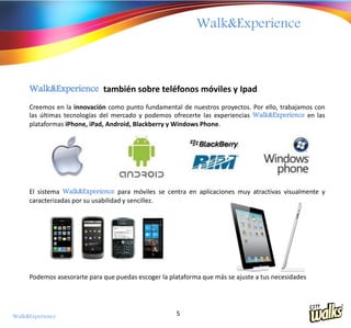Walk&Experience



     Walk&Experience también sobre teléfonos móviles y Ipad
     Creemos en la innovación como punto fundamental de nuestros proyectos. Por ello, trabajamos con
     las últimas tecnologías del mercado y podemos ofrecerte las experiencias Walk&Experience en las
     plataformas iPhone, iPad, Android, Blackberry y Windows Phone.




     El sistema Walk&Experience para móviles se centra en aplicaciones muy atractivas visualmente y
     caracterizadas por su usabilidad y sencillez.




     Podemos asesorarte para que puedas escoger la plataforma que más se ajuste a tus necesidades




Walk&Experience                                      5
 
