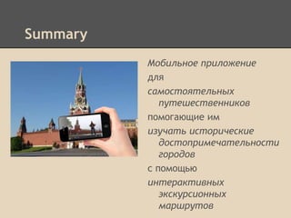Summary
Мобильное приложение
для
самостоятельных
путешественников
помогающие им
изучать исторические
достопримечательности
городов
с помощью
интерактивных
экскурсионных
маршрутов

 
