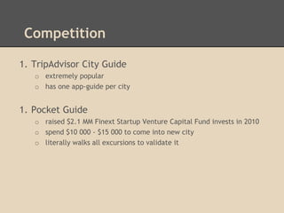 Competition
1. TripAdvisor City Guide
o extremely popular
o has one app-guide per city

1. Pocket Guide
o raised $2.1 MM Finext Startup Venture Capital Fund invests in 2010
o spend $10 000 - $15 000 to come into new city
o literally walks all excursions to validate it

 