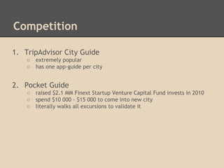 Competition
1. TripAdvisor City Guide



extremely popular
has one app-guide per city

2. Pocket Guide




raised $2.1 MM Finext Startup Venture Capital Fund invests in 2010
spend $10 000 - $15 000 to come into new city
literally walks all excursions to validate it

 