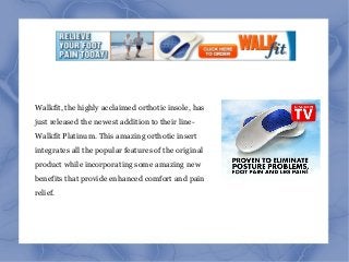 Walkfit, the highly acclaimed orthotic insole, has
just released the newest addition to their line-
Walkfit Platinum. This amazing orthotic insert
integrates all the popular features of the original
product while incorporating some amazing new
benefits that provide enhanced comfort and pain
relief.
 