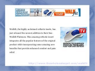 http://www.thewholesalespot.com/walkfit
Walkfit, the highly acclaimed orthotic insole, has
just released the newest addition to their line-
Walkfit Platinum. This amazing orthotic insert
integrates all the popular features of the original
product while incorporating some amazing new
benefits that provide enhanced comfort and pain
relief.
 