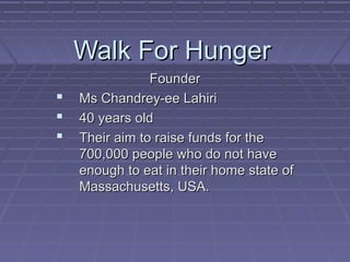 Walk For Hunger
                Founder
   Ms Chandrey-ee Lahiri
   40 years old
   Their aim to raise funds for the
    700,000 people who do not have
    enough to eat in their home state of
    Massachusetts, USA.
 