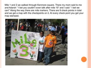 Mile 1 and 2 we walked through Kenmore square. There my mom said to me and Adarsh“ I bet you couldn’t even talk after mile 10” and I said “ I bet we can!” Along the way there are mile markers. There are 9 check points in total and we get a map with the checkpoints on it. At every check point you get your map stamped. 