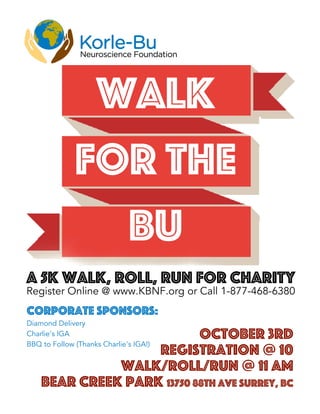 October 3rd
Registration @ 10
Walk/Roll/Run @ 11 am
Bear Creek ParK 13750 88th Ave Surrey, BC
WALK
FOR THE
BU
A 5k Walk, Roll, Run for Charity
Register Online @ www.KBNF.org or Call 1-877-468-6380
Corporate Sponsors:
Diamond Delivery
Charlie's IGA
BBQ to Follow (Thanks Charlie's IGA!)
 