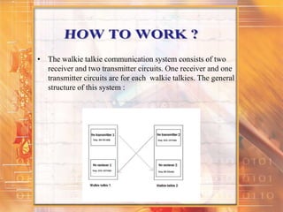 • The walkie talkie communication system consists of two
receiver and two transmitter circuits. One receiver and one
transmitter circuits are for each walkie talkies. The general
structure of this system :
 