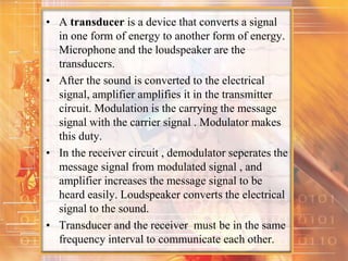 • A transducer is a device that converts a signal
in one form of energy to another form of energy.
Microphone and the loudspeaker are the
transducers.
• After the sound is converted to the electrical
signal, amplifier amplifies it in the transmitter
circuit. Modulation is the carrying the message
signal with the carrier signal . Modulator makes
this duty.
• In the receiver circuit , demodulator seperates the
message signal from modulated signal , and
amplifier increases the message signal to be
heard easily. Loudspeaker converts the electrical
signal to the sound.
• Transducer and the receiver must be in the same
frequency interval to communicate each other.
 