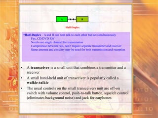 • A transceiver is a small unit that combines a transmitter and a
receiver
• A small hand-held unit of transceiver is popularly called a
walkie-talkie
• The usual controls on the small transceivers unit are off-on
switch with volume control, push-to-talk button, squelch control
(eliminates background noise) and jack for earphones
A B
Half-Duplex
Half-Duplex – A and B can both talk to each other but not simultaneously
Fax, CD/DVD RW
Needs one single channel for transmission
Compromise between two, don’t require separate transmitter and receiver
Same antenna and circuitry may be used for both transmission and reception
 