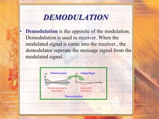 DEMODULATION
• Demodulation is the opposite of the modulation.
Demodulation is used in receiver. When the
modulated signal is come into the receiver , the
demodulator seperate the message signal from the
modulated signal.
r(t)
The received signal at
demodulator
Modulated signal s(t)
Output of the
demodulator
Original Signal
t t
Demodulation
 