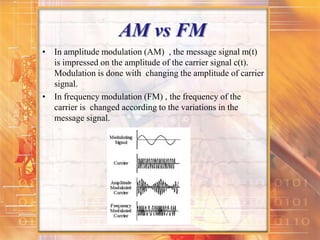 AM vs FM
• In amplitude modulation (AM) , the message signal m(t)
is impressed on the amplitude of the carrier signal c(t).
Modulation is done with changing the amplitude of carrier
signal.
• In frequency modulation (FM) , the frequency of the
carrier is changed according to the variations in the
message signal.
 