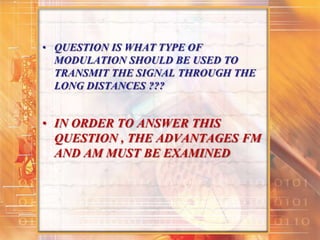 • QUESTION IS WHAT TYPE OF
MODULATION SHOULD BE USED TO
TRANSMIT THE SIGNAL THROUGH THE
LONG DISTANCES ???
• IN ORDER TO ANSWER THIS
QUESTION , THE ADVANTAGES FM
AND AM MUST BE EXAMINED
 