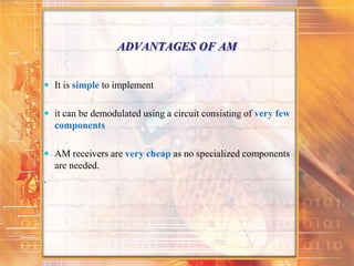 ADVANTAGES OF AM
 It is simple to implement
 it can be demodulated using a circuit consisting of very few
components
 AM receivers are very cheap as no specialized components
are needed.
.
 