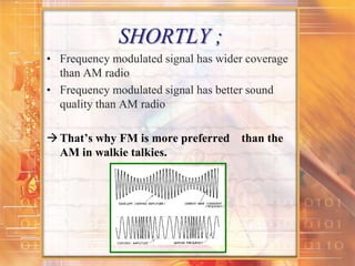 SHORTLY ;
• Frequency modulated signal has wider coverage
than AM radio
• Frequency modulated signal has better sound
quality than AM radio
That’s why FM is more preferred than the
AM in walkie talkies.
 