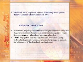 • The carrier waves frequencies for radio broadcasting are assigned by
Federal Communications Commission (FCC)
FREQUENCY ALLOCATION
• Use of radio frequency bands of the electromagnetic spectrum is regulated
by governments in most countries, in a spectrum management process
known as frequency allocation or spectrum allocation.
• Radio propagation does not stop at national boundaries. Giving
technical and economic reasons, governments have sought to harmonise
the allocation of RF bands and their standardization.
 