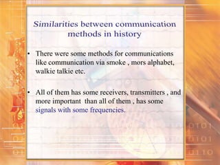 • There were some methods for communications
like communication via smoke , mors alphabet,
walkie talkie etc.
• All of them has some receivers, transmitters , and
more important than all of them , has some
signals with some frequencies.
 
