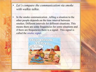 • Let’s compare the communication via smoke
with walkie talkie.
• In the smoke communication , telling a situation to the
other people depends on the time interval between
smokes. Different intervals for different situations. This
means there are some frequencies for some situations and
if there are frequencies there is a signal . This signal is
called the smoke signal.
 