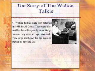 • Walkie Talkies were first patented
in 1938 by Al Gross. They were first
used by the military only most likely
because they were so expensive and
very large and heavy for the average
person to buy and use.
 