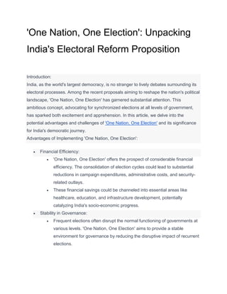 'One Nation, One Election': Unpacking
India's Electoral Reform Proposition
Introduction:
India, as the world's largest democracy, is no stranger to lively debates surrounding its
electoral processes. Among the recent proposals aiming to reshape the nation's political
landscape, 'One Nation, One Election' has garnered substantial attention. This
ambitious concept, advocating for synchronized elections at all levels of government,
has sparked both excitement and apprehension. In this article, we delve into the
potential advantages and challenges of 'One Nation, One Election' and its significance
for India's democratic journey.
Advantages of Implementing 'One Nation, One Election':
 Financial Efficiency:
 'One Nation, One Election' offers the prospect of considerable financial
efficiency. The consolidation of election cycles could lead to substantial
reductions in campaign expenditures, administrative costs, and security-
related outlays.
 These financial savings could be channeled into essential areas like
healthcare, education, and infrastructure development, potentially
catalyzing India's socio-economic progress.
 Stability in Governance:
 Frequent elections often disrupt the normal functioning of governments at
various levels. 'One Nation, One Election' aims to provide a stable
environment for governance by reducing the disruptive impact of recurrent
elections.
 