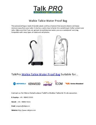 Walkie Talkie Water Proof Bag
This waterproof bag is made of durable plastic and has a fastener that securely fastens and keeps
moisture away from your radio. It also has a wrist strap to fasten it to something to further protect your
radio. Make sure that if you are going to be working near water, you use a waterproof carry bag.
Compatible with many types of radios and cell phones.

TalkPro Walkie Talkie Water Proof Bag Suitable for...

Contact us for More Details about TalkPro Walkie Talkie & It's Accessories
B. Supriya - +91 - 98842 23333
Haresh - +91 - 98842 91111
Email: enquiry@talkpro.in
Website: http://www.talkpro.co.in

 