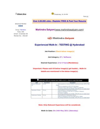 Uttam Siva                                         Yesterday, 01:54 PM
                                                                                                        Post #1


                        Over 2,00,000 Jobs - Register FREE & Post Your Resume
 Advanced Member



  Group: Members           Mahindra Satyam(www.mahindrasatyam.com)
     Posts: 696
Joined: 13-October 08                           http://www.ChetanaS.org
Member No.: 198,529




                          Experienced Walk-In : TESTING @ Hyderabad
                                                http://www.ChetanaS.org
                                       Job Position :Check below image(s)


                                             Job Category :IT / Software


                                 Desired Experience :2 to 5 Years(Mandatory)


                        Important: Please wait till below image(s) get loaded... Walk-In
                                 details are mentioned in the below image(s).
                                                http://www.ChetanaS.org



                               Reduced: 63% of original size [ 809 x 213 ] - Click to view full image




                                                http://www.ChetanaS.org
                              Note: Only Relevant Experience will be considered.


                                 Walk-In Date :On 14th May 2011 (Saturday)
                                                http://www.ChetanaS.org
 