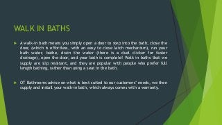 WALK IN BATHS
 A walk-in bath means you simply open a door to step into the bath, close the
door, (which is effortless, with an easy to close latch mechanism), run your
bath water, bathe, drain the water (there is a duel clicker for faster
drainage), open the door, and your bath is complete! Walk in baths that we
supply are slip resistant, and they are popular with people who prefer full
length bathing, rather than using a seat in the bath.
 OT Bathrooms advise on what is best suited to our customers’ needs, we then
supply and install your walk-in bath, which always comes with a warranty.
 
