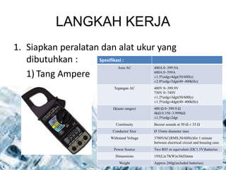 LANGKAH KERJA
1. Siapkan peralatan dan alat ukur yang
dibutuhkan :
1) Tang Ampere
Spesifikasi :
Arus AC 400A 0~399.9A
600A 0~599A
±1.5%rdg±4dgt(50/60Hz)
±2.0%rdg±5dgt(40~400kHz)
Tegangan AC 400V 0~399.9V
750V 0~749V
±1.2%rdg±3dgt(50/60Hz)
±1.5%rdg±4dgt(40~400kHz)
Ω(auto ranges) 400 Ω 0~399.9 Ω
4kΩ 0.150~3.999kΩ
±1.5%rdg±2dgt
Conitinuity Buzzer sounds at 50 Ω ± 35 Ω
Conductor Size Ø 33mm diameter max
Withstand Voltage 3700VAC(RMS,50/60Hz)for 1 minute
between electrical circuit and housing case
Power Source Two R03 or equivalent (DC1.5V)batteries
Dimensions 195(L)x78(W)x36(D)mm
Weight Approx.260g(included batteries)
 