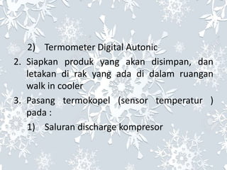 2) Termometer Digital Autonic
2. Siapkan produk yang akan disimpan, dan
letakan di rak yang ada di dalam ruangan
walk in cooler
3. Pasang termokopel (sensor temperatur )
pada :
1) Saluran discharge kompresor
 