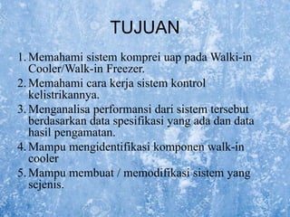 TUJUAN
1.Memahami sistem komprei uap pada Walki-in
Cooler/Walk-in Freezer.
2.Memahami cara kerja sistem kontrol
kelistrikannya.
3.Menganalisa performansi dari sistem tersebut
berdasarkan data spesifikasi yang ada dan data
hasil pengamatan.
4.Mampu mengidentifikasi komponen walk-in
cooler
5.Mampu membuat / memodifikasi sistem yang
sejenis.
 