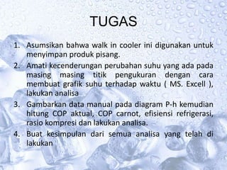 TUGAS
1. Asumsikan bahwa walk in cooler ini digunakan untuk
menyimpan produk pisang.
2. Amati kecenderungan perubahan suhu yang ada pada
masing masing titik pengukuran dengan cara
membuat grafik suhu terhadap waktu ( MS. Excell ),
lakukan analisa
3. Gambarkan data manual pada diagram P-h kemudian
hitung COP aktual, COP carnot, efisiensi refrigerasi,
rasio kompresi dan lakukan analisa.
4. Buat kesimpulan dari semua analisa yang telah di
lakukan
 