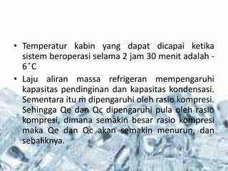 • Temperatur kabin yang dapat dicapai ketika
sistem beroperasi selama 2 jam 30 menit adalah -
6 ̊C
• Laju aliran massa refrigeran mempengaruhi
kapasitas pendinginan dan kapasitas kondensasi.
Sementara itu ṁ dipengaruhi oleh rasio kompresi.
Sehingga Qe dan Qc dipengaruhi pula oleh rasio
kompresi, dimana semakin besar rasio kompresi
maka Qe dan Qc akan semakin menurun, dan
sebaliknya.
 