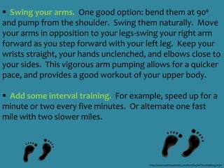Getting Started: Focus on the BasicsStart slow and easy.  If you’ve been inactive and tire easily it’s best to start slow. Walk as far as you feel comfortable even if it is only for a few minutes and let that be your starting point.  For example, try daily sessions of five to 10 minutes and slowly build up to 15 minutes twice a week.  You can then gradually work your time  way up to 30 to 60 minutes of walking most days each week!