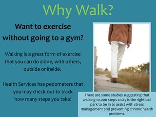 Why Walk? Want to exercisewithout going to a gym?Walking is a great form of exercise that you can do alone, with others, outside or inside.  Health Services has pedometers that you may check-out to track how many steps you take! There are some studies suggesting that walking 10,000 steps a day is the right ball park to be in to assist with stress management and preventing chronic health problems.