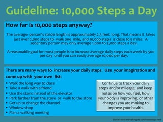 Guideline: 10,000 Steps a Day How far is 10,000 steps anyway? The average  person's stride length is approximately 2.5 feet  long. That means it  takes  just over 2,000 steps to  walk one  mile, and 10,000 steps  is close to 5 miles.  A sedentary person may only average 1,000 to 3,000 steps a day. A reasonable goal for most people is to increase average daily steps each week by 500 per day  until you can easily average 10,000 per day. There are many ways to  increase your daily steps.  Use  your imagination andcome up with  your own  list:   Walk the long way to class   