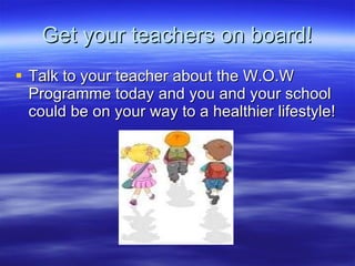Get your teachers on board! Talk to your teacher about the W.O.W Programme today and you and your school could be on your way to a healthier lifestyle! 