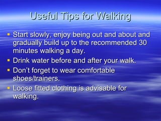 Useful Tips for Walking Start slowly, enjoy being out and about and gradually build up to the recommended 30 minutes walking a day. Drink water before and after your walk. Dont forget to wear comfortable shoes/trainers. Loose fitted clothing is advisable for walking. 